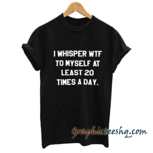 I whisper wtf to myself at least 20 times a day tee shirt