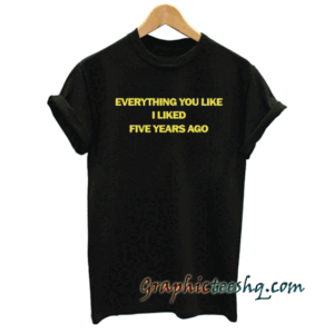 Everything You Liked I Liked Five Years Ago tee shirt