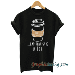 I Love You More Than Coffee And That Says A Lot tee shirt