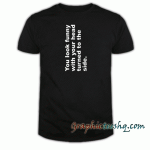 You Look Funny With Your Head Turned To The Side tee shirt