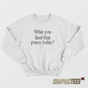 What You Feed That Pussy Today Sweatshirt